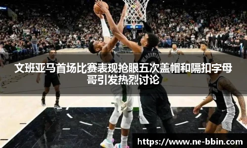 文班亚马首场比赛表现抢眼五次盖帽和隔扣字母哥引发热烈讨论