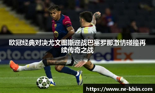 欧冠经典对决尤文图斯迎战巴塞罗那激情碰撞再续传奇之战